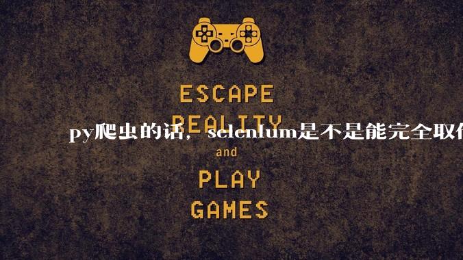 py爬虫的话，selenium是不是能完全取代requests?