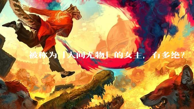 被称为「人间尤物」的女主，有多绝？
